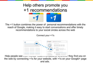 Help others promote you +1 recommendations The +1 button combines the power of  personal recommendations with the reach of Google, making it easy to start conversations and offer timely recommendations to your social circles across the web Connect your +1's Help people see their friends’ recommendations, wherever they find you on the web by connecting +1s for your website, with +1s on your Google+ page and ads.  