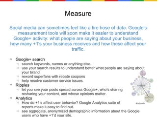 Measure Social media can sometimes feel like a fire hose of data. Google’s measurement tools will soon make it easier to understand Google+ activity: what people are saying about your business, how many +1's your business receives and how these affect your traffic. Google+ search search keywords, names or anything else. use your search results to understand better what people are saying about your brand reward superfans with rebate coupons help resolve customer service issues . Ripples let you see your posts spread across Google+, who’s sharing                 and resharing your content, and whose opinions matter.  Analytics How do +1's affect user behavior? Google Analytics suite of               social reports make it easy to find out.  see aggregate, anonymized demographic information about the Google users who have +1’d your site. 