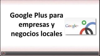 Google Plus para
empresas y
negocios locales
 