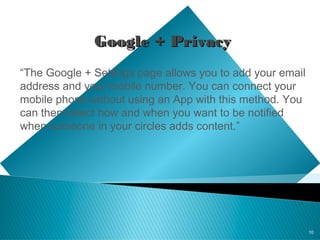 10
Google + PrivacyGoogle + Privacy
“The Google + Settings page allows you to add your email
address and your mobile number. You can connect your
mobile phone without using an App with this method. You
can then select how and when you want to be notified
when someone in your circles adds content.”
 