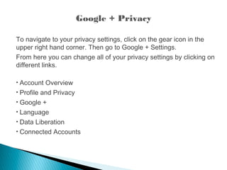 Google + Privacy
To navigate to your privacy settings, click on the gear icon in the
upper right hand corner. Then go to Google + Settings.
From here you can change all of your privacy settings by clicking on
different links.
• Account Overview
• Profile and Privacy
• Google +
• Language
• Data Liberation
• Connected Accounts
 