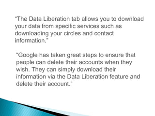 “The Data Liberation tab allows you to download
your data from specific services such as
downloading your circles and contact
information.”
“Google has taken great steps to ensure that
people can delete their accounts when they
wish. They can simply download their
information via the Data Liberation feature and
delete their account.”
 