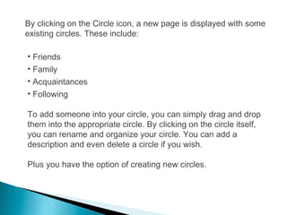 By clicking on the Circle icon, a new page is displayed with some
existing circles. These include:
• Friends
• Family
• Acquaintances
• Following
To add someone into your circle, you can simply drag and drop
them into the appropriate circle. By clicking on the circle itself,
you can rename and organize your circle. You can add a
description and even delete a circle if you wish.
Plus you have the option of creating new circles.
 