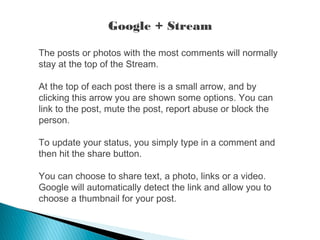 Google + Stream
The posts or photos with the most comments will normally
stay at the top of the Stream.
At the top of each post there is a small arrow, and by
clicking this arrow you are shown some options. You can
link to the post, mute the post, report abuse or block the
person.
To update your status, you simply type in a comment and
then hit the share button.
You can choose to share text, a photo, links or a video.
Google will automatically detect the link and allow you to
choose a thumbnail for your post.
 