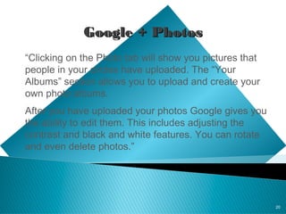 20
Google + PhotosGoogle + Photos
“Clicking on the Photo tab will show you pictures that
people in your circles have uploaded. The “Your
Albums” section allows you to upload and create your
own photo albums.
After you have uploaded your photos Google gives you
the ability to edit them. This includes adjusting the
contrast and black and white features. You can rotate
and even delete photos.”
 