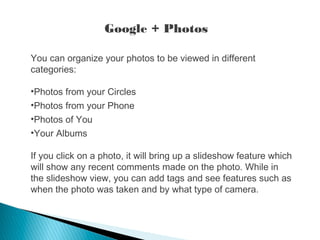 You can organize your photos to be viewed in different
categories:
•Photos from your Circles
•Photos from your Phone
•Photos of You
•Your Albums
If you click on a photo, it will bring up a slideshow feature which
will show any recent comments made on the photo. While in
the slideshow view, you can add tags and see features such as
when the photo was taken and by what type of camera.
Google + Photos
 