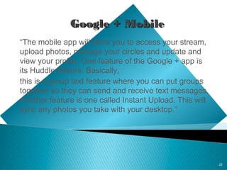 22
GoogleGoogle + Mobile+ Mobile
“The mobile app will allow you to access your stream,
upload photos, manage your circles and update and
view your profile. One feature of the Google + app is
its Huddle feature. Basically,
this is a group text feature where you can put groups
together so they can send and receive text messages.
Another feature is one called Instant Upload. This will
sync any photos you take with your desktop.”
 