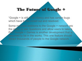 24
The Future of Google +The Future of Google +
“Google + is still in its infancy and has certain bugs
which have to be ironed out and resolved.
Some reported additions to the Google + network are
the ability to ask Questions and allow users to take a
Poll. Google + Games is another development that is
assumed to be in the works. This one feature should
attract thousands of people to the Google network.”
 