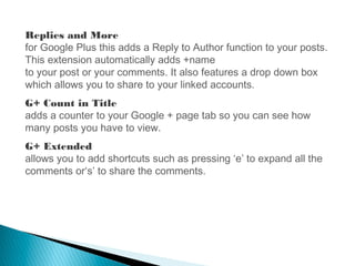 Replies and More
for Google Plus this adds a Reply to Author function to your posts.
This extension automatically adds +name
to your post or your comments. It also features a drop down box
which allows you to share to your linked accounts.
G+ Count in Title
adds a counter to your Google + page tab so you can see how
many posts you have to view.
G+ Extended
allows you to add shortcuts such as pressing ‘e’ to expand all the
comments or‘s’ to share the comments.
 