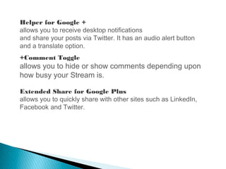 Helper for Google +
allows you to receive desktop notifications
and share your posts via Twitter. It has an audio alert button
and a translate option.
+Comment Toggle
allows you to hide or show comments depending upon
how busy your Stream is.
Extended Share for Google Plus
allows you to quickly share with other sites such as LinkedIn,
Facebook and Twitter.
 