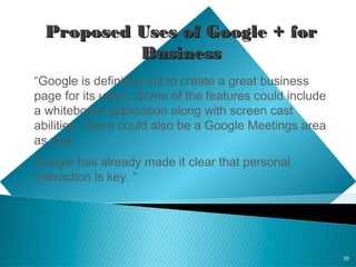 29
Proposed Uses of Google + forProposed Uses of Google + for
BusinessBusiness
“Google is definitely out to create a great business
page for its users. Some of the features could include
a whiteboard application along with screen cast
abilities. There could also be a Google Meetings area
as well.
Google has already made it clear that personal
interaction is key. “
 