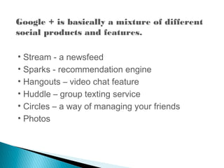 Google + is basically a mixture of different
social products and features.
• Stream - a newsfeed
• Sparks - recommendation engine
• Hangouts – video chat feature
• Huddle – group texting service
• Circles – a way of managing your friends
• Photos
 
