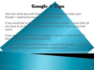 31
Google + TipsGoogle + Tips
Here are some tips and tricks that we have found to make your
Google + experience more exciting and easier!
If you would like to tag a friend in one of your Google +, posts then all
you have to do is simply type the @ or + and then start typing their
name.
If you wish to scroll forward in Google +, use the ‘J’ key and the ‘K’
key will allow you to scroll backwards.
If you want to import your Facebook contacts into Google +, you can
currently do this if you have a Yahoo email account.
 