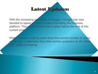 32
Latest Updates:Latest Updates:
With the increasing popularity of Google + Google has now
decided to speed up their process of building the business
platform. They hope to have this in place before the end of this
current year.
While Google is staying quiet about the current number of users
on Google +, estimates have this number projected as 20 million
and rapidly increasing.
 
