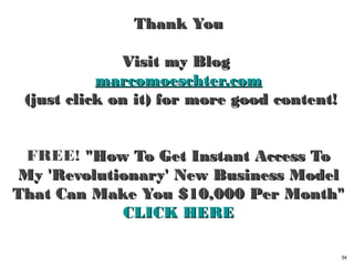 Thank YouThank You
Visit my BlogVisit my Blog
marcomoeschter.commarcomoeschter.com
(just click on it) for more good content!(just click on it) for more good content!
FREE! "How To Get Instant Access To "How To Get Instant Access To
My 'Revolutionary' New Business ModelMy 'Revolutionary' New Business Model
That Can Make You $10,000 Per Month"That Can Make You $10,000 Per Month"
CLICK HERECLICK HERE
34
 