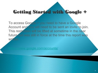 4
Getting Started with Google +Getting Started with Google +
To access Google + you need to have a Google
Account and you will need to be sent an invite to join.
This restriction will be lifted at sometime in the near
future but was still in force at the time this report was
written.
https://www.google.com/accounts/
 
