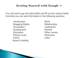 Getting Started with Google +
You will want to go into edit profile and fill out the various fields.
Currently you can add information in the following sections:
Introduction Work
Bragging Rights Relationship
Occupation Looking for
Employment Gender
Education Other names
Places Lived Nickname
Home Links
Search Visibility
 