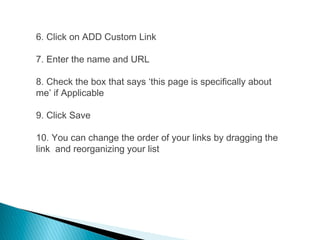 6. Click on ADD Custom Link
7. Enter the name and URL
8. Check the box that says ‘this page is specifically about
me’ if Applicable
9. Click Save
10. You can change the order of your links by dragging the
link and reorganizing your list
 