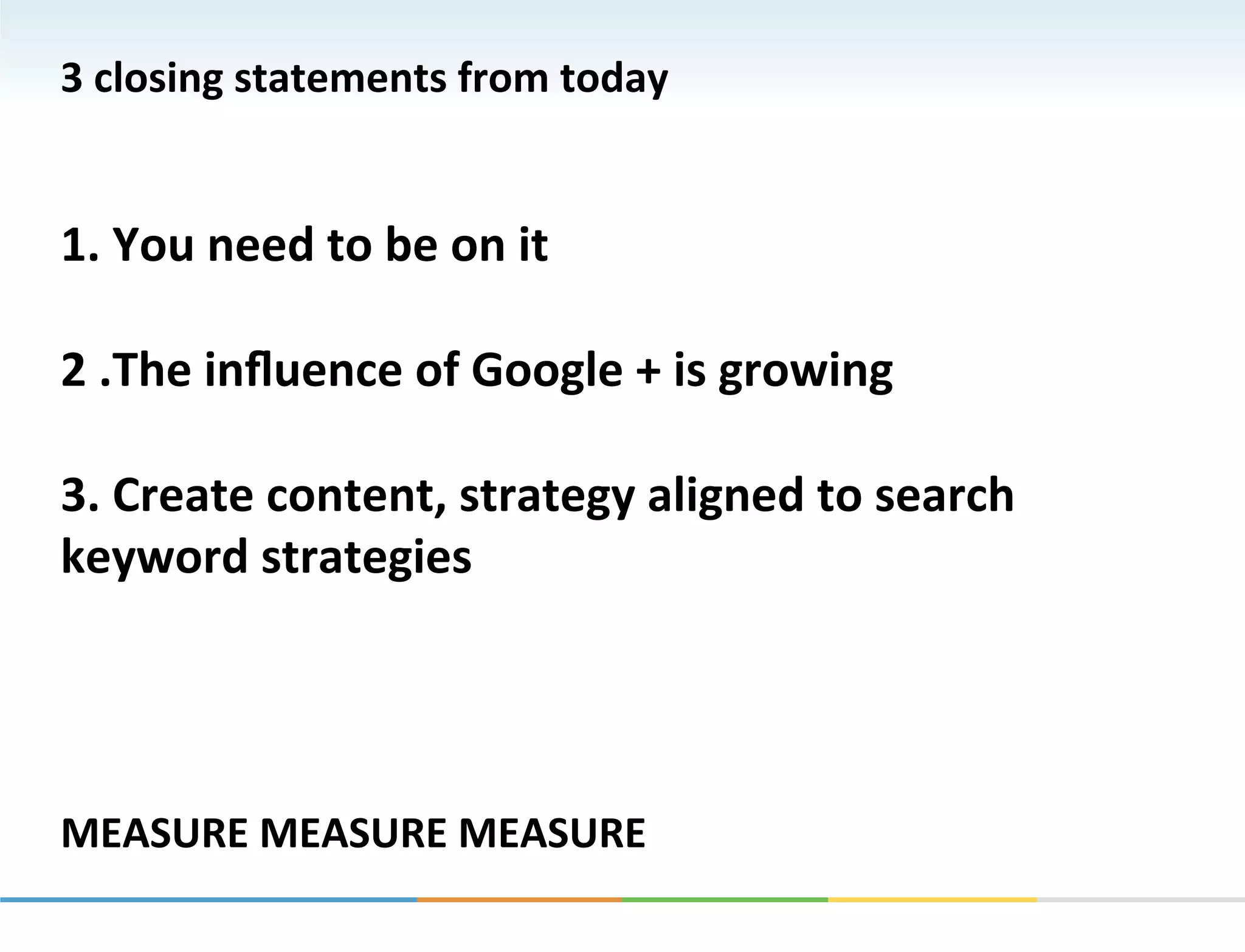 3	
  closing	
  statements	
  from	
  today	
  
	
  
	
  
1.	
  You	
  need	
  to	
  be	
  on	
  it	
  
	
  
2	
  .The	
  inﬂuence	
  of	
  Google	
  +	
  is	
  growing	
  
	
  
3.	
  Create	
  content,	
  strategy	
  aligned	
  to	
  search	
  
keyword	
  strategies	
  	
  
	
  
	
  
	
  
	
  
MEASURE	
  MEASURE	
  MEASURE	
  
 