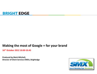  
Making	
  the	
  most	
  of	
  Google	
  +	
  for	
  your	
  brand	
  
16th	
  October	
  2012	
  10.00-­‐10.45	
  
	
  	
  
Produced	
  by	
  Mark	
  Mitchell,	
  	
  
Director	
  of	
  Client	
  Services	
  EMEA,	
  Brightedge	
  
 