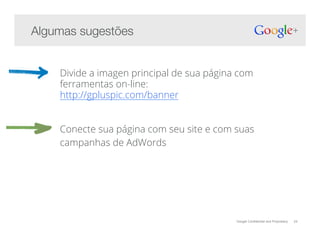 Google Confidential and Proprietary 24
Divide a imagen principal de sua página com
ferramentas on-line:
http://gpluspic.com/banner
Conecte sua página com seu site e com suas
campanhas de AdWords
Algumas sugestões!
 