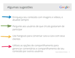 Google Confidential and Proprietary 31
Enriqueça seu conteúdo com imagens e vídeos, e
atualize sempre
Pergunte aos usuários de que círculo gostariam de
participar
Use hangouts para conversar cara-a-cara com seus
clientes
Utilizes as opções de compartilhamento para
gerenciar comentários e compartilhamento de seu
conteúdo por outros usuários
Algumas sugestões
 