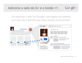 Google Confidential and Proprietary
Adicione o selo do G+ e o botão +1
Ao adicionar o selo do Google+ sua página se conecta
com seu site e permite que seus clientes te encontrem!
34
Café Brasil no !
 