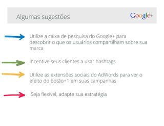 Algumas sugestões
Utilize a caixa de pesquisa do Google+ para
descobrir o que os usuários compartilham sobre sua
marca
Incentive seus clientes a usar hashtags
Utilize as extensões sociais do AdWords para ver o
efeito do botão+1 em suas campanhas
Seja #exível, adapte sua estratégia
 