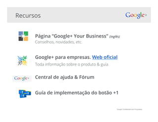 Google Confidential and Proprietary
Recursos
Página “Google+ Your Business” (inglês)
Conselhos, novidades, etc.
Google+ para empresas. Web o!cial
Toda informação sobre o produto & guía
Central de ajuda & Fórum
Guía de implementação do botão +1
 