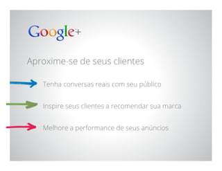 Google Confidential and Proprietary
Aproxime-se de seus clientes
Tenha conversas reais com seu público
Inspire seus clientes a recomendar sua marca
Melhore a performance de seus anúncios
 
