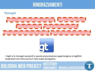 ringraziamenti 
Slide 1: I tools che fanno volare: CC BY 2.0 DaMongMan 
Slide 8: life is sharing: CC BY Alan Levie 
Slide 22: Car DashBoard CC BY 2.0 Ben KobSullindiec k3y4 : Thank you CC BY 2.0 screaznzatopo 
I 
loghi 
e 
le 
immagini 
presenP 
in 
questa 
presentazione 
appartengono 
ai 
legiTmi 
proprietari 
ed 
il 
loro 
uso 
ha 
il 
solo 
scopo 
divulgaPvo. 
CC 
BY 
2.0 
SOMBILON 
ART, 
MEDIA 
and 
PHOTOGRAPHY 
Immagini 
Slide 2: Tools CC BY 2.0 zzpza 
Slide 3: Cerchie CC BY 2.0 
#gtstudy 
Bologna web project @michamati +Michaela matichecchia 
 