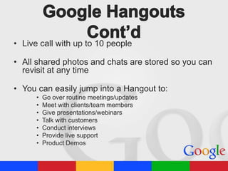 • Live call with up to 10 people
• All shared photos and chats are stored so you can
revisit at any time
• You can easily jump into a Hangout to:
•
•
•
•
•
•
•

Go over routine meetings/updates
Meet with clients/team members
Give presentations/webinars
Talk with customers
Conduct interviews
Provide live support
Product Demos

 