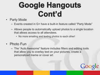 • Party Mode
– Events created in G+ have a built-in feature called “Party Mode”
– Allows people to automatically upload photos to a single location
that allows access to all attendees.
• No more emailing and texting photos to each other!

• Photo Fun
– The “Auto Awesome” feature includes filters and editing tools
that allow you to overlay text on your pictures, create a
personalized meme or cover art

 