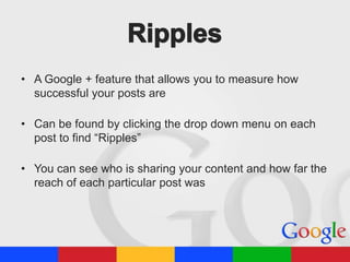 • A Google + feature that allows you to measure how
successful your posts are
• Can be found by clicking the drop down menu on each
post to find “Ripples”
• You can see who is sharing your content and how far the
reach of each particular post was

 