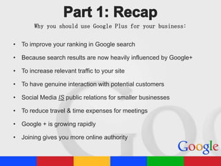 Why you should use Google Plus for your business:
• To improve your ranking in Google search

• Because search results are now heavily influenced by Google+
• To increase relevant traffic to your site
• To have genuine interaction with potential customers
• Social Media IS public relations for smaller businesses
• To reduce travel & time expenses for meetings
• Google + is growing rapidly
• Joining gives you more online authority

 