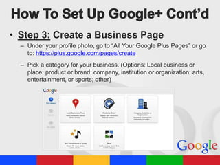 • Step 3: Create a Business Page
– Under your profile photo, go to “All Your Google Plus Pages” or go
to: https://plus.google.com/pages/create
– Pick a category for your business. (Options: Local business or
place; product or brand; company, institution or organization; arts,
entertainment, or sports; other)

 