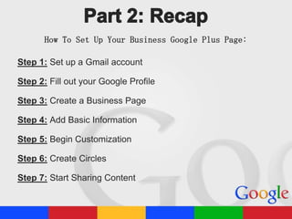 How To Set Up Your Business Google Plus Page:
Step 1: Set up a Gmail account
Step 2: Fill out your Google Profile
Step 3: Create a Business Page
Step 4: Add Basic Information
Step 5: Begin Customization
Step 6: Create Circles

Step 7: Start Sharing Content

 