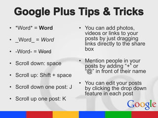 • *Word* = Word

• _Word_ = Word
• -Word- = Word
• Scroll down: space
• Scroll up: Shift + space
• Scroll down one post: J
• Scroll up one post: K

• You can add photos,
videos or links to your
posts by just dragging
links directly to the share
box
• Mention people in your
posts by adding “+” or
“@” in front of their name
• You can edit your posts
by clicking the drop down
feature in each post

 
