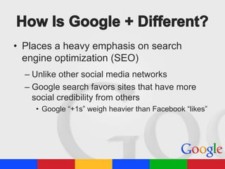 • Places a heavy emphasis on search
engine optimization (SEO)
– Unlike other social media networks
– Google search favors sites that have more
social credibility from others
• Google “+1s” weigh heavier than Facebook “likes”

 