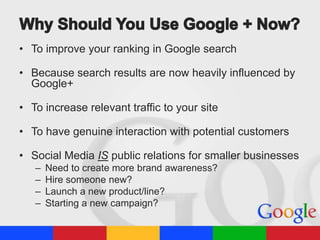 • To improve your ranking in Google search
• Because search results are now heavily influenced by
Google+
• To increase relevant traffic to your site

• To have genuine interaction with potential customers
• Social Media IS public relations for smaller businesses
–
–
–
–

Need to create more brand awareness?
Hire someone new?
Launch a new product/line?
Starting a new campaign?

 
