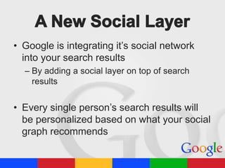 • Google is integrating it’s social network
into your search results
– By adding a social layer on top of search
results

• Every single person’s search results will
be personalized based on what your social
graph recommends

 