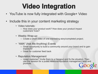 • YouTube is now fully integrated with Google+ Video
• Include this in your content marketing strategy
• Video tutorials:
– How does your product work? How does your product impact
customers’ lives?

• Weekly Wrap-up:
– Create a short video of one interesting story/completed project.

• “AMA” (Ask Me Anything) Events
– Great opportunity to build a community around your brand and to gain
exposure!
– Great for customer feed back

• Reputation Management
– Upset customer? Invite them to a Hangout and fix the situation. Then
use the session for a public relations/reputation management twist and
promote.

 