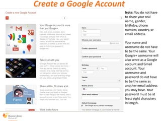 Note: You do not have
to share your real
name, gender,
birthday, phone
number, country, or
email address.
Your name and
username do not have
to be the same. Your
Google+ username will
also serve as a Google
account and Gmail
account. Your
username and
password do not have
to be the same as
another email address
you may have. Your
password must be at
least eight characters
in length.
Create a Google Account
 