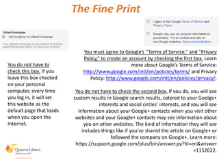 The Fine Print
You do not have to
check this box. If you
leave this box checked
on your personal
computer, every time
you log in, it will set
this website as the
default page that loads
when you open the
Internet.
You must agree to Google’s “Terms of Service,” and “Privacy
Policy,” to create an account by checking the first box. Learn
more about Google’s Terms of Service:
http://www.google.com/intl/en/policies/terms/ and Privacy
Policy: http://www.google.com/intl/en/policies/privacy/.
You do not have to check the second box. If you do, you will see
custom results in Google search results, catered to your Goolge+
interests and social circles’ interests, and you will see
information about your Google+ contacts when you visit other
websites and your Google+ contacts may see information about
you on other websites. The kind of information they will see
includes things like if you’ve shared the article on Google+ or
followed the company on Google+. Learn more:
https://support.google.com/plus/bin/answer.py?hl=en&answer
=1152622.
 