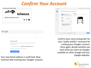 Confirm Your Account
Confirm your name and gender for
your “public profile,” necessary for
creating your Google+ account.
Once again, decide whether you
want what you share on Google+
available on other Google and non-
Google websites.
Your new Gmail address is confirmed. Now
continue with creating your Google+ account.
 