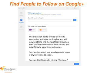 Find People to Follow on Google+
Use the search box to browse for friends,
companies, and more via Google+. You will
only be able to find their profiles if they allow
their profile to be shown in these results, and
only if they’re using their real names.
You can also search your email contacts, to see
if any have joined Google+.
You can skip this step by clicking “Continue.”
 