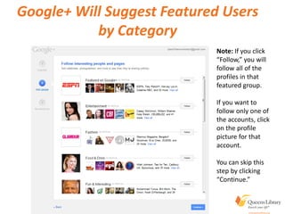Google+ Will Suggest Featured Users
by Category
Note: If you click
“Follow,” you will
follow all of the
profiles in that
featured group.
If you want to
follow only one of
the accounts, click
on the profile
picture for that
account.
You can skip this
step by clicking
“Continue.”
 