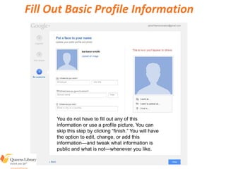 Fill Out Basic Profile Information
You do not have to fill out any of this
information or use a profile picture. You can
skip this step by clicking “finish.” You will have
the option to edit, change, or add this
information—and tweak what information is
public and what is not—whenever you like.
 