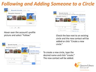 Following and Adding Someone to a Circle
Hover over the account’s profile
picture and select “Follow.” Check the box next to an existing
circle and the new contact will be
added or click “Create a new
circle.”
To create a new circle, type the
desired name and click “create.”
The new contact will be added.
 