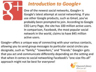 Introduction to Google+
One of the newest social networks, Google+ is
Google’s latest attempt at social networking. If you
use other Google products, such as Gmail, you’ve
probably been prompted to join. According to Google
CEO Larry Page, the site has 100 million active users.
In comparison, Facebook, the most popular social
network in the world, claims to have 845 million
active users.
Google+ offers a unique way of connecting with your various contacts,
allowing you to send group messages to particular social circles you
designate, such as “family,” “coworkers,” and “friends.” Google+ gets
that you act and communicate differently depending on the setting and
that when it comes to social networking Facebook’s “one-size-fits-all”
approach might not be best for everyone!
 